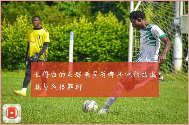 长得白的足球明星有哪些他们的成就与风格解析