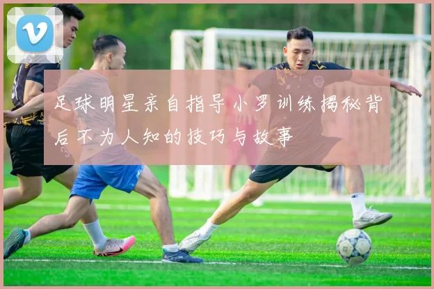 足球明星亲自指导小罗训练揭秘背后不为人知的技巧与故事