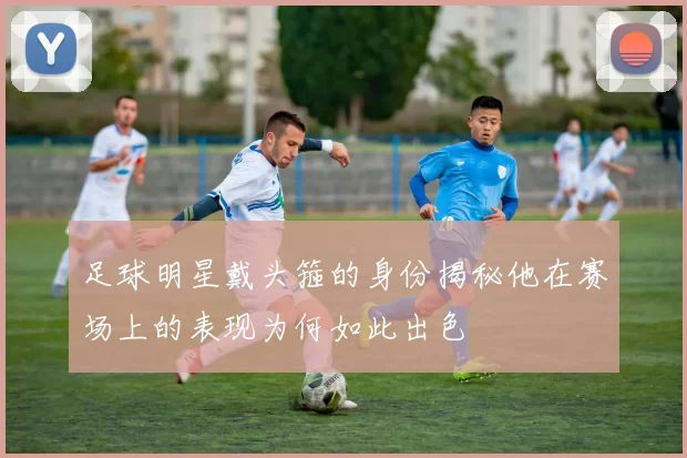 足球明星戴头箍的身份揭秘他在赛场上的表现为何如此出色