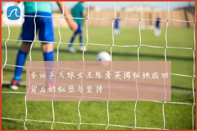 专访乒乓球女王陈秀英揭秘她成功背后的秘密与坚持