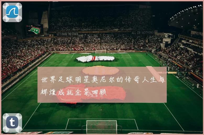 世界足球明星奥尼尔的传奇人生与辉煌成就全景回顾