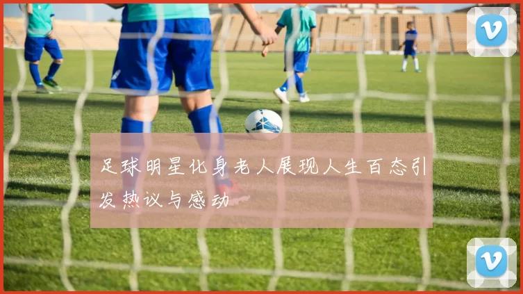 足球明星化身老人展现人生百态引发热议与感动