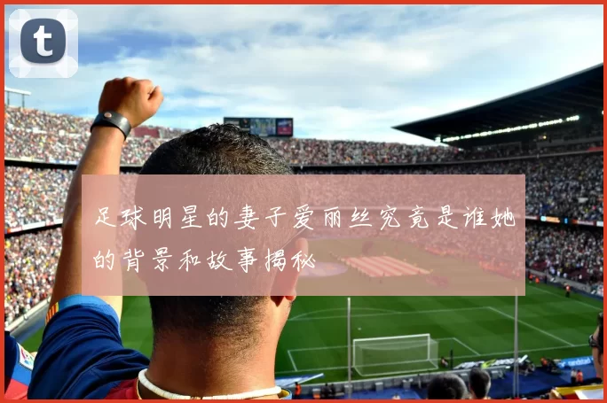 足球明星的妻子爱丽丝究竟是谁她的背景和故事揭秘