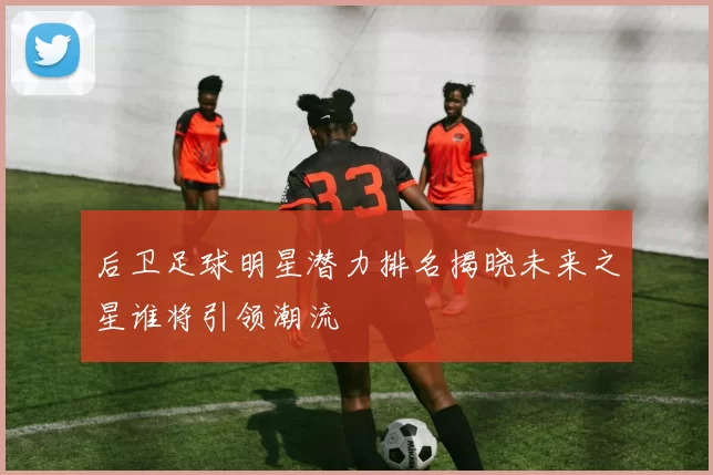 后卫足球明星潜力排名揭晓未来之星谁将引领潮流
