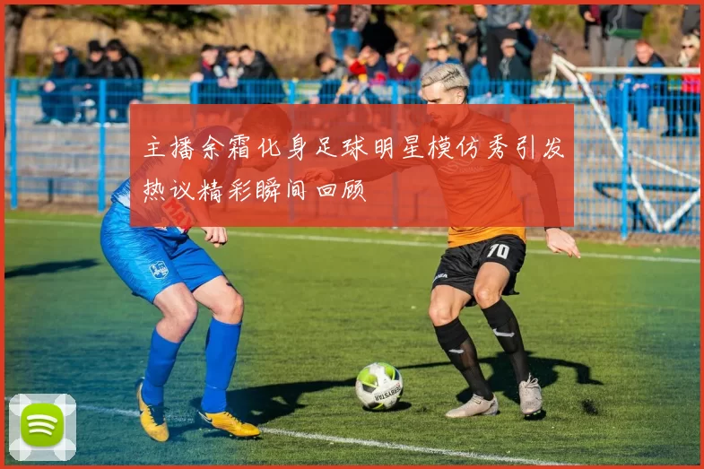 主播余霜化身足球明星模仿秀引发热议精彩瞬间回顾