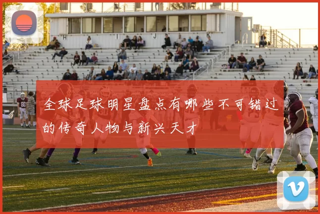 全球足球明星盘点有哪些不可错过的传奇人物与新兴天才
