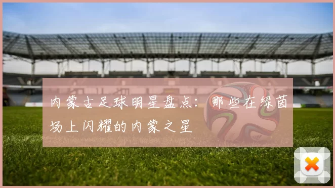 内蒙古足球明星盘点：那些在绿茵场上闪耀的内蒙之星