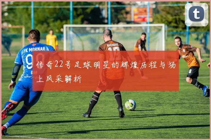 传奇22号足球明星的辉煌历程与场上风采解析