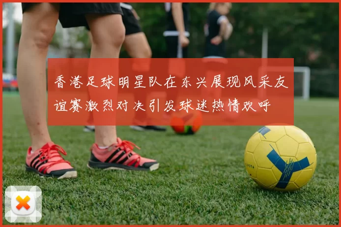 香港足球明星队在东兴展现风采友谊赛激烈对决引发球迷热情欢呼