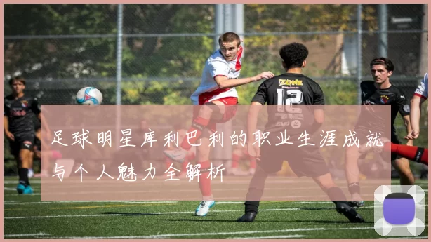 足球明星库利巴利的职业生涯成就与个人魅力全解析