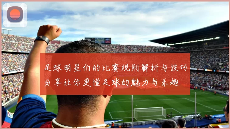 足球明星们的比赛规则解析与技巧分享让你更懂足球的魅力与乐趣