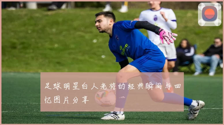 足球明星白人老将的经典瞬间与回忆图片分享