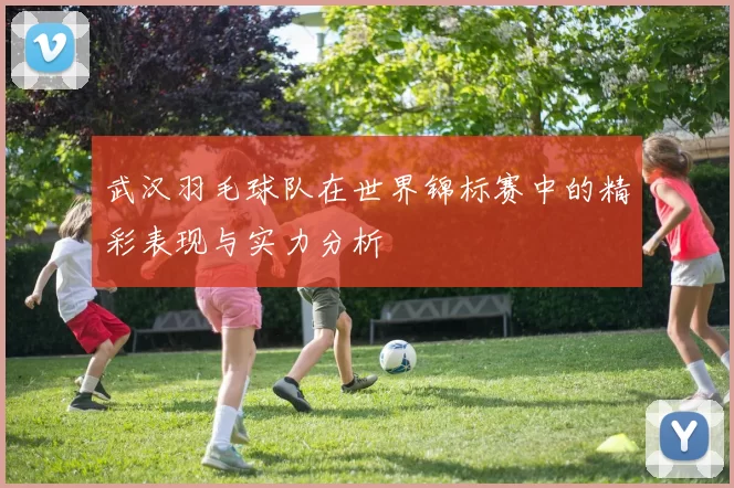 武汉羽毛球队在世界锦标赛中的精彩表现与实力分析