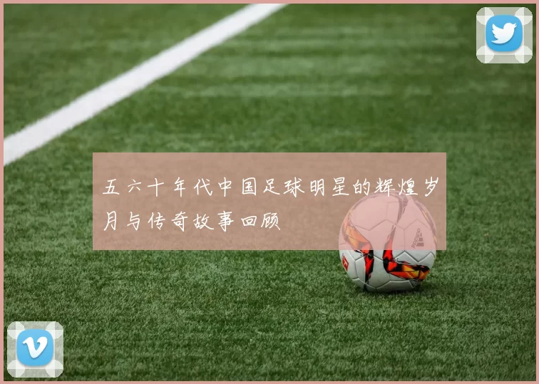 五六十年代中国足球明星的辉煌岁月与传奇故事回顾