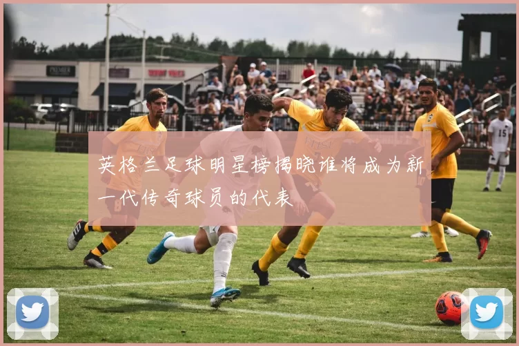 英格兰足球明星榜揭晓谁将成为新一代传奇球员的代表