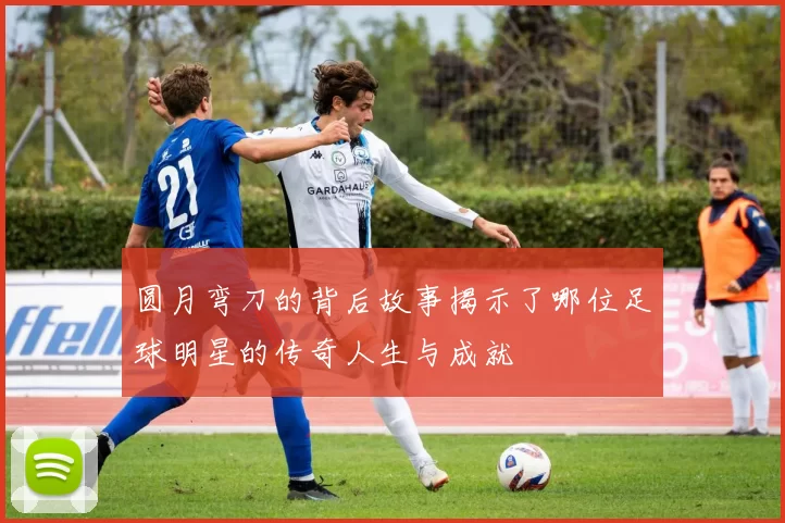 圆月弯刀的背后故事揭示了哪位足球明星的传奇人生与成就