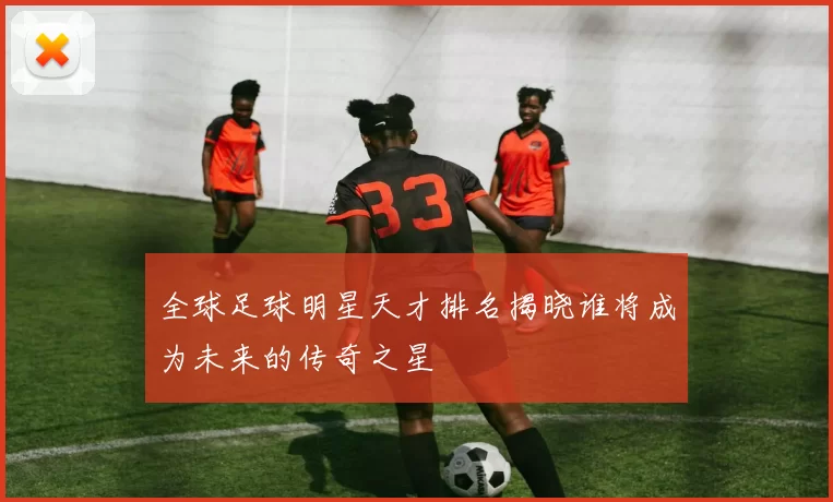 全球足球明星天才排名揭晓谁将成为未来的传奇之星