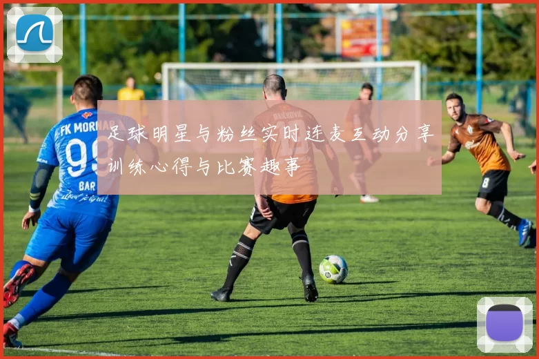 足球明星与粉丝实时连麦互动分享训练心得与比赛趣事