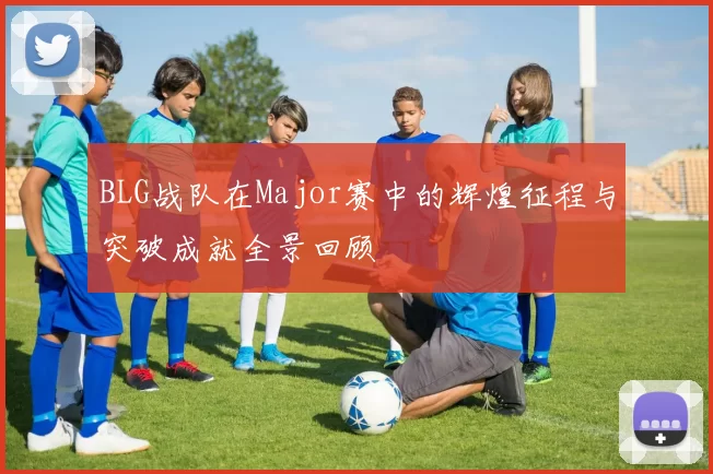 BLG战队在Major赛中的辉煌征程与突破成就全景回顾