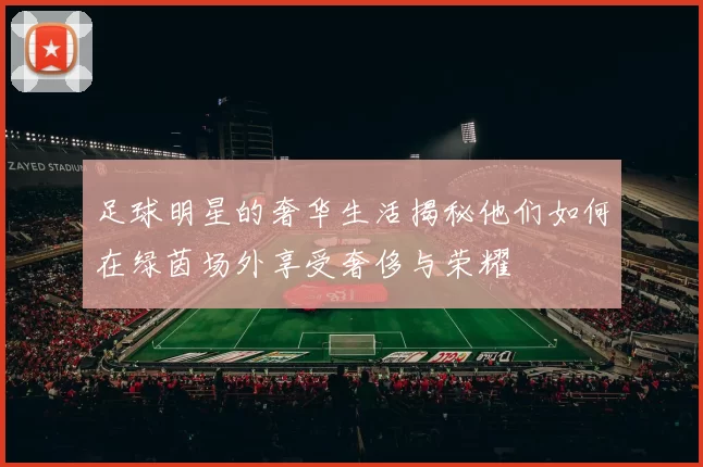 足球明星的奢华生活揭秘他们如何在绿茵场外享受奢侈与荣耀