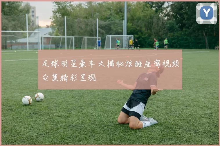 足球明星豪车大揭秘炫酷座驾视频合集精彩呈现