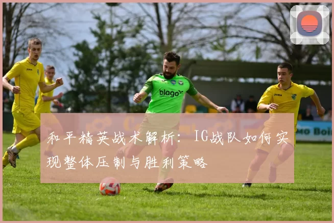 和平精英战术解析：IG战队如何实现整体压制与胜利策略