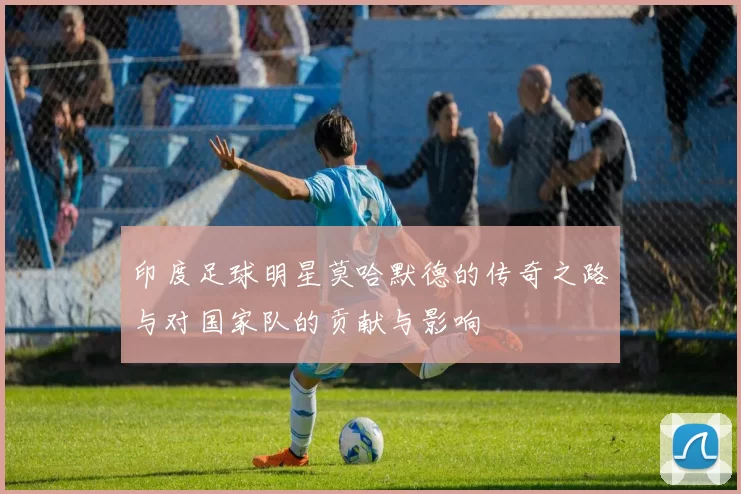 印度足球明星莫哈默德的传奇之路与对国家队的贡献与影响