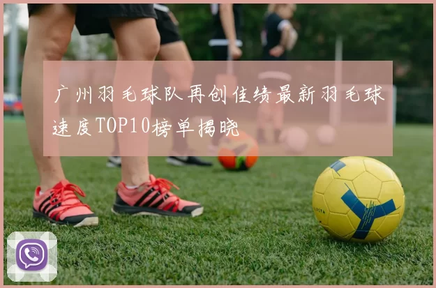 广州羽毛球队再创佳绩最新羽毛球速度TOP10榜单揭晓