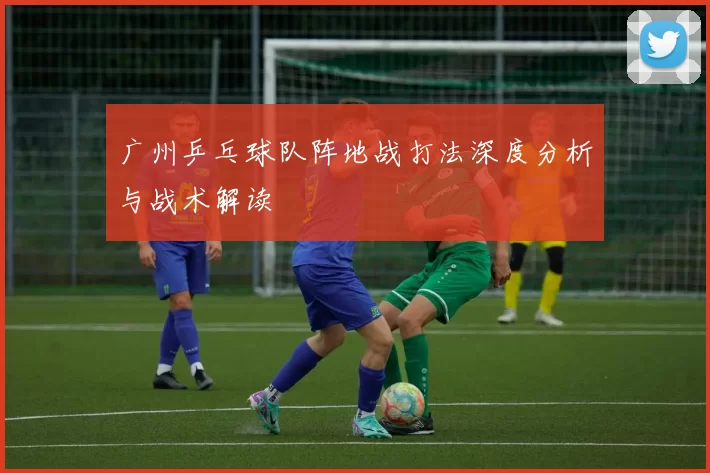 广州乒乓球队阵地战打法深度分析与战术解读