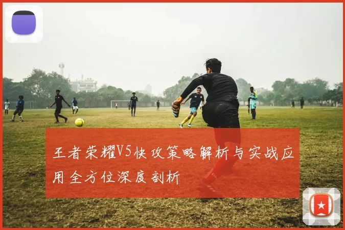 王者荣耀V5快攻策略解析与实战应用全方位深度剖析