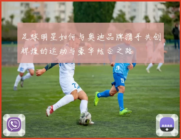 足球明星如何与奥迪品牌携手共创辉煌的运动与豪华结合之路