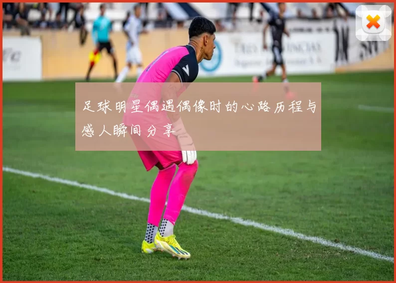 足球明星偶遇偶像时的心路历程与感人瞬间分享