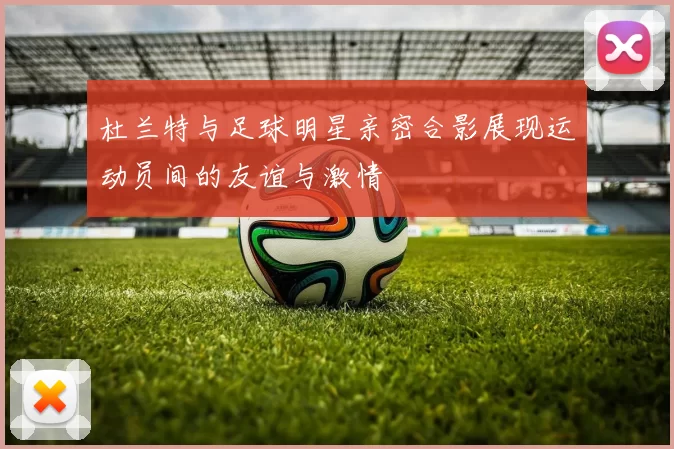 杜兰特与足球明星亲密合影展现运动员间的友谊与激情