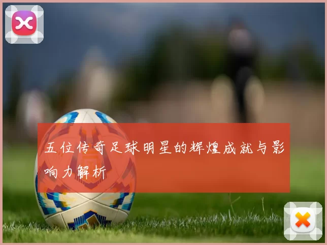 五位传奇足球明星的辉煌成就与影响力解析