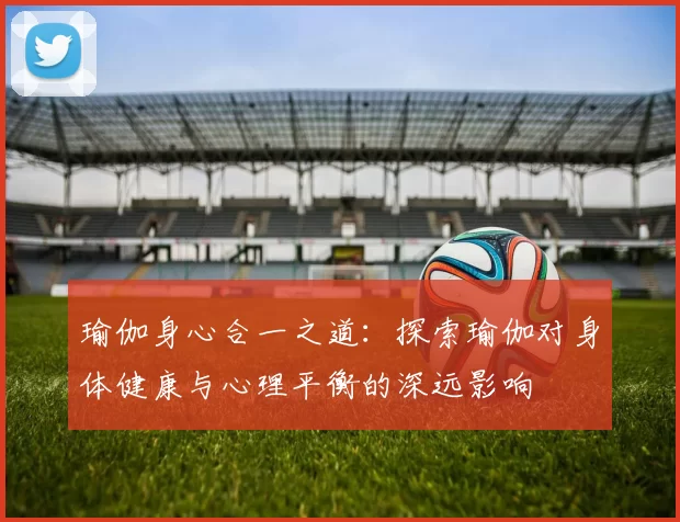 瑜伽身心合一之道：探索瑜伽对身体健康与心理平衡的深远影响