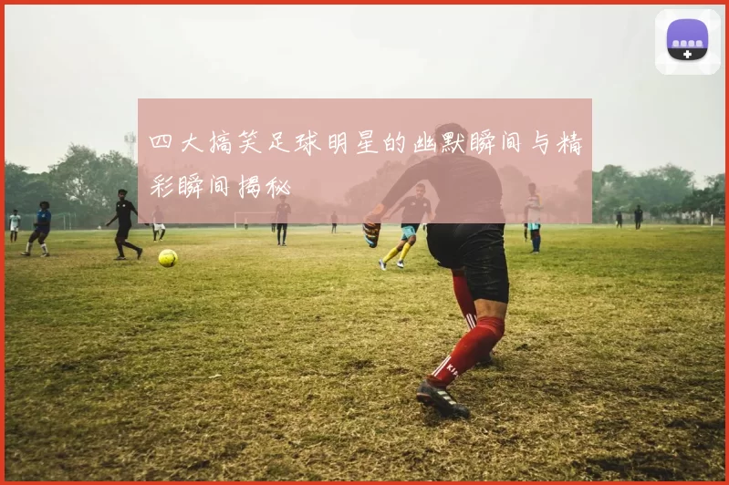 四大搞笑足球明星的幽默瞬间与精彩瞬间揭秘