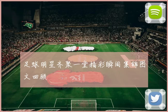 足球明星齐聚一堂精彩瞬间集锦图文回顾