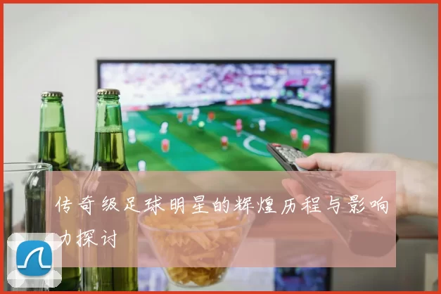 传奇级足球明星的辉煌历程与影响力探讨