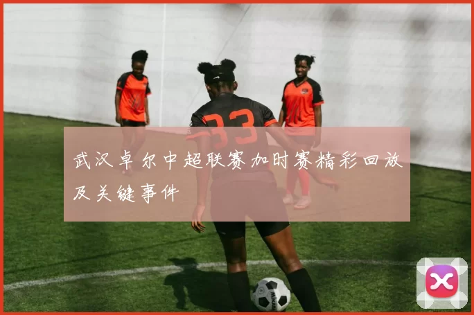 武汉卓尔中超联赛加时赛精彩回放及关键事件