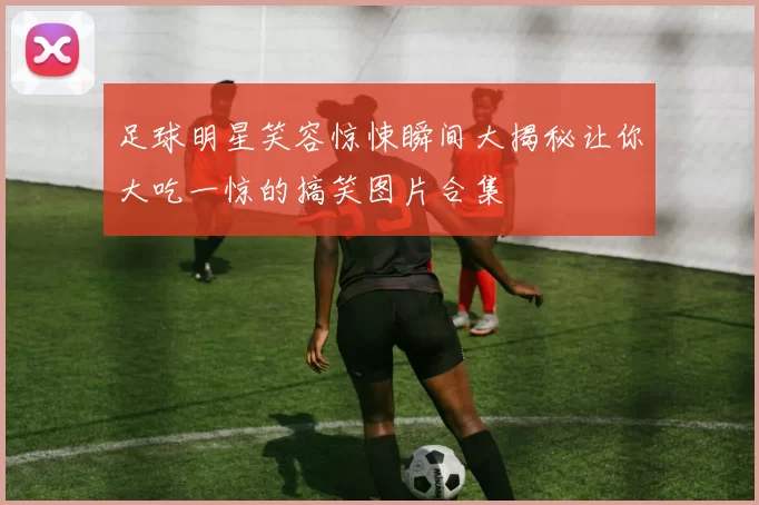足球明星笑容惊悚瞬间大揭秘让你大吃一惊的搞笑图片合集