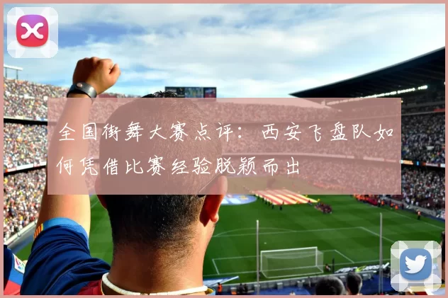 全国街舞大赛点评：西安飞盘队如何凭借比赛经验脱颖而出