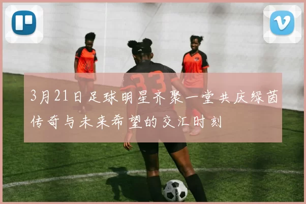 3月21日足球明星齐聚一堂共庆绿茵传奇与未来希望的交汇时刻