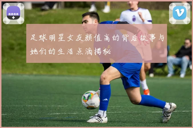 足球明星女友颜值高的背后故事与她们的生活点滴揭秘