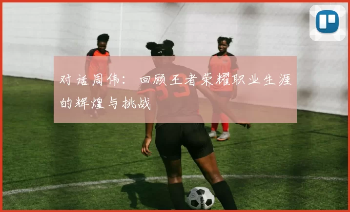 对话周伟：回顾王者荣耀职业生涯的辉煌与挑战