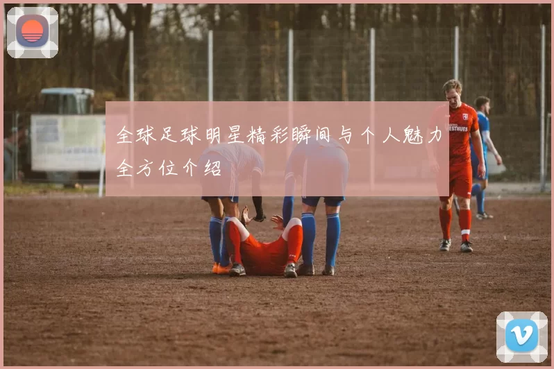 全球足球明星精彩瞬间与个人魅力全方位介绍