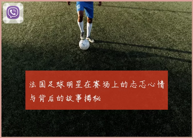 法国足球明星在赛场上的忐忑心情与背后的故事揭秘