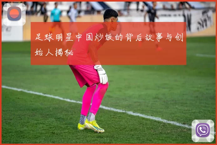 足球明星中国炒饭的背后故事与创始人揭秘