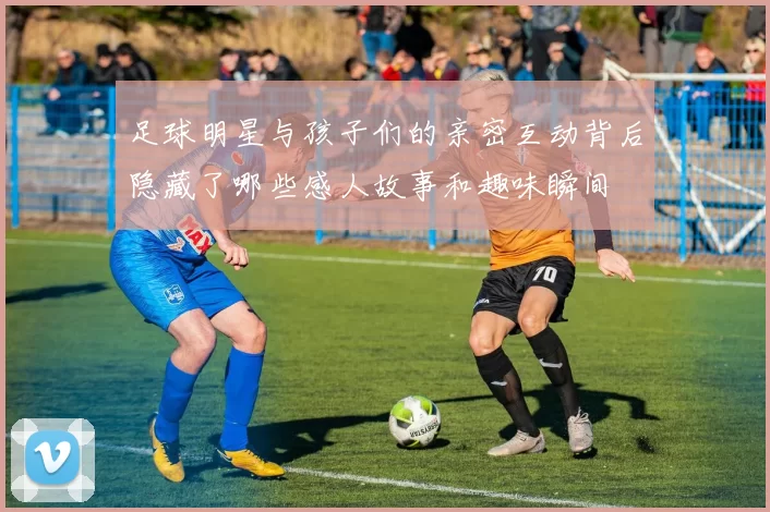 足球明星与孩子们的亲密互动背后隐藏了哪些感人故事和趣味瞬间