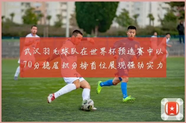 武汉羽毛球队在世界杯预选赛中以70分稳居积分榜首位展现强劲实力