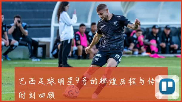 巴西足球明星9号的辉煌历程与传奇时刻回顾